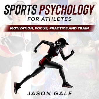 Sports Psychology For Athletes: Motivation, Focus, Practice and Train - Jason Gale