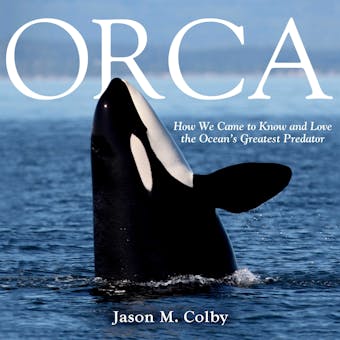 Orca: How We Came to Know and Love the Ocean's Greatest Predator - Jason M. Colby