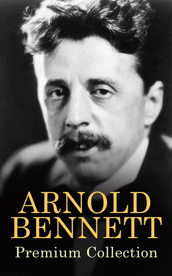 ARNOLD BENNETT Premium Collection : The Old Wives' Tale, How to Live on 24 Hours a Day, Riceyman Steps, Mental Efficiency and Other Hints to Men and Women, The Human Machine, Anna of the Five Towns