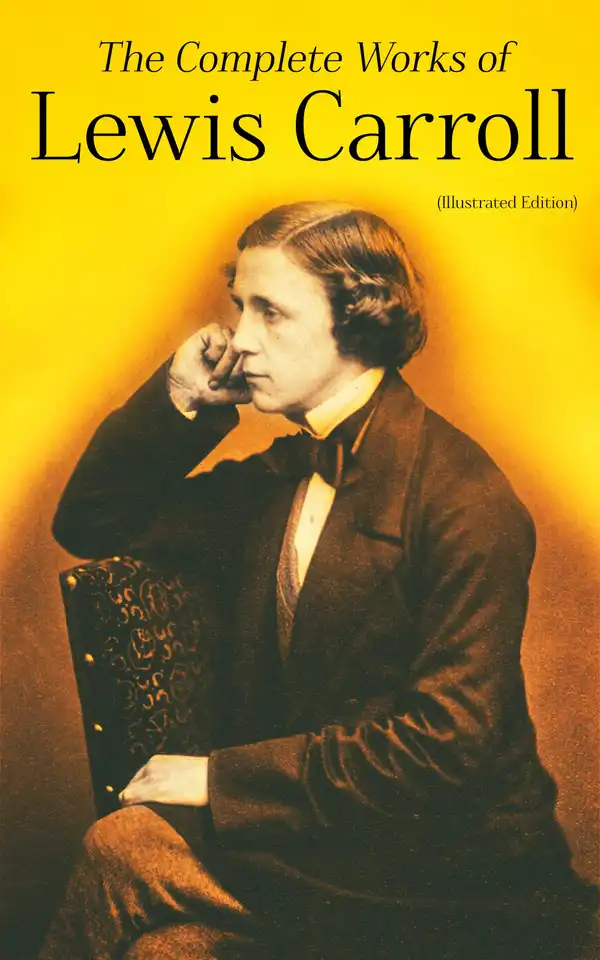 The Complete Works of Lewis Carroll (Illustrated Edition) : Novels, Short Stories, Poems; Including The Life of Lewis Carroll
