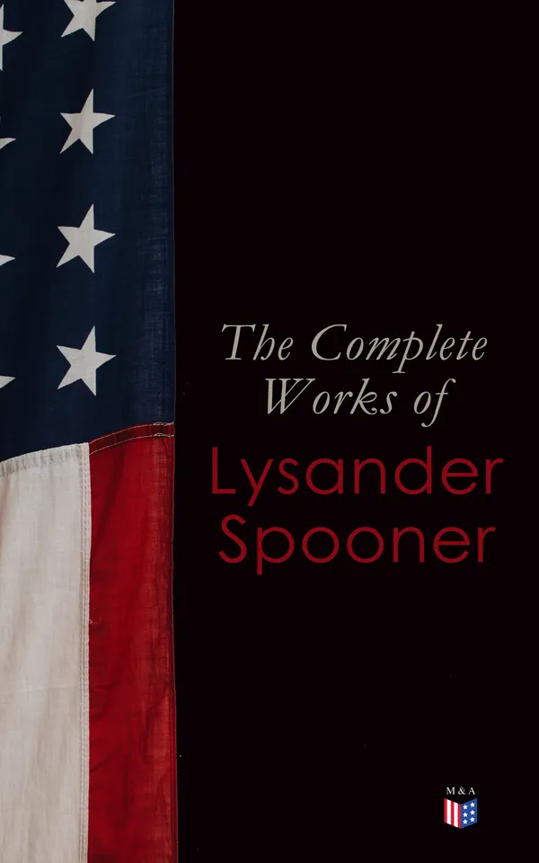 The Complete Works of Lysander Spooner : Natural Law to No Treason: Political, Legal, Economic, and Abolitionist Writings on Liberty and Human Rights