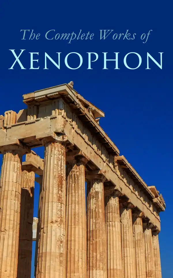 The Complete Works of Xenophon : Anabasis, Cyropaedia, Hellenica, Agesilaus, Defense of Socrates, The Polity of the Athenians and the Lacedaemonians