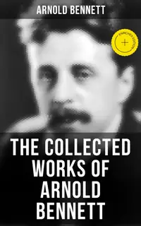 The Collected Works of Arnold Bennett : Enriched edition. The Old Wives' Tale, Mental Efficiency, Anna of the Five Towns, How to Live on 24 Hours a Day…