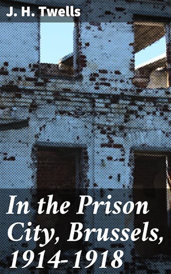In the Prison City, Brussels, 1914-1918: A Personal Narrative - J. H. Twells