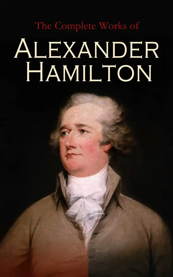 The Complete Works of Alexander Hamilton : The Federalist Papers, The Continentalist, A Full Vindication, Private Correspondence & Biography
