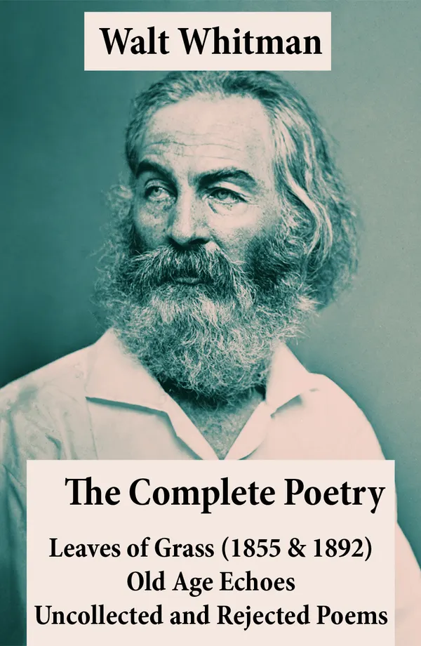 The Complete Poetry of Walt Whitman : Leaves of Grass (1855 & 1892) + Old Age Echoes + Uncollected and Rejected Poems