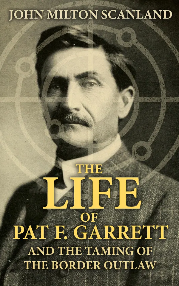 The Life of Pat F. Garrett and the Taming of the Border Outlaw : True Story about the Greatest Sheriff of the Old West