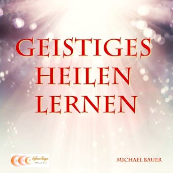 Geistiges Heilen lernen: Der Ratgeber für den erfolgreichen Einstieg in die Welt des Geistigen Heilens - Michael Bauer