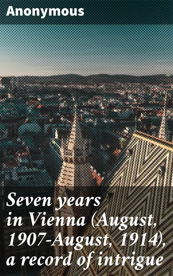 Seven years in Vienna (August, 1907-August, 1914), a record of intrigue : Unveiling Vienna's Intrigues: A Secretive Journey through European Politics