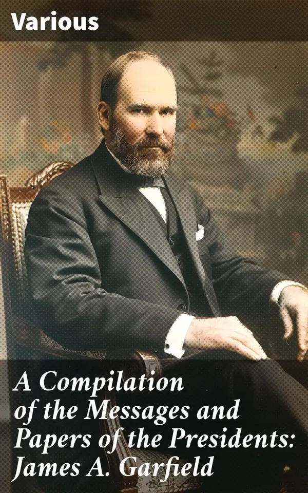 A Compilation of the Messages and Papers of the Presidents: James A. Garfield : Exploring President Garfield's Political Legacy