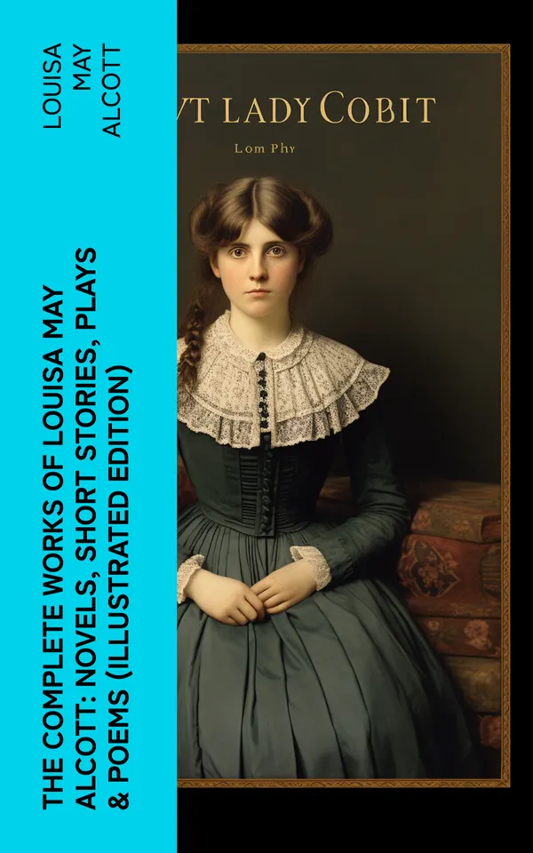 The Complete Works of Louisa May Alcott: Novels, Short Stories, Plays & Poems (Illustrated Edition) : Little Women, A Modern Mephistopheles, Eight Cousins, Rose in Bloom