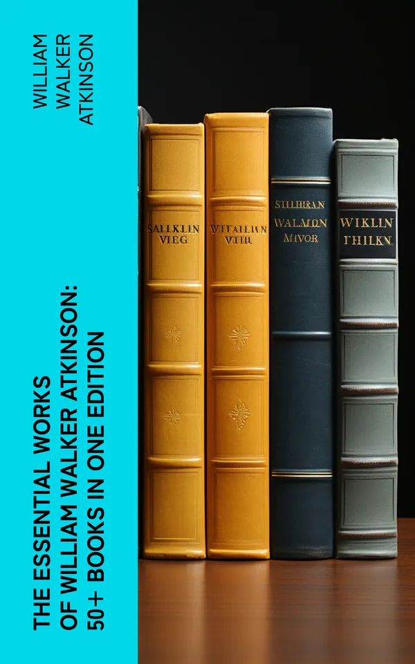 The Essential Works of William Walker Atkinson: 50+ Books in One Edition : The Power of Concentration, Thought-Force in Business and Everyday Life, The Secret of Success