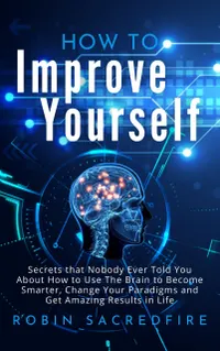 How to Improve Yourself : Secrets that Nobody Ever Told You about How to Use The Brain to Become Smarter, Change Your Paradigms and Get Amazing Results in Life