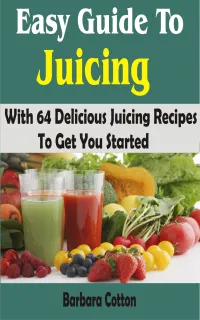 Easy Guide To Juicing : With 64 Delicious Juicing Recipes To Get You Started
