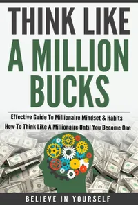Think Like A Million Bucks : Effective Guide To Millionaire Mindset & Habits - How To Think Like A Millionaire Until You Become One
