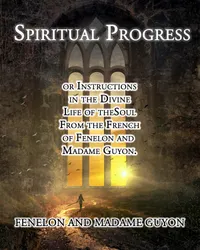 Spiritual Progress : or Instructions in the Divine Life of the Soul From the French of Fenelon and Madame Guyon
