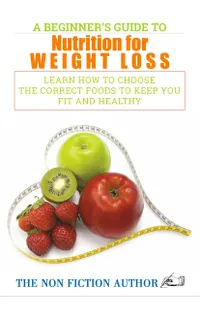 A Beginner’s Guide to Nutrition for Weight Loss : Learn How to Choose the Correct Foods to Keep You Fit and Healthy