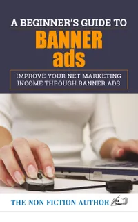 A Beginner’s Guide to Banner Ads : Improve Your Net Marketing Income through Banner Ads
