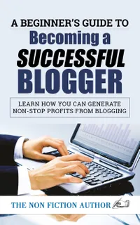 A Beginner’s Guide to Becoming a Successful Blogger : Learn how you can Generate Non-Stop Profits from Blogging