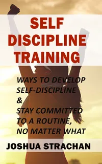 Self-Discipline Training : Ways to Develop Self-Discipline & Stay Committed to A Routine, No Matter What