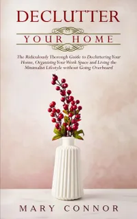 Declutter Your Home : The Ridiculously Thorough Guide to Decluttering Your Home, Organizing Your Work Space and Living the Minimalist Lifestyle without Going Overboard