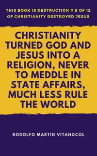 Christianity Turned God and Jesus Into a Religion, Never to Meddle in State Affairs, Much Less Rule the World : This book is Destruction # 8 of 12 Of Christianity Destroyed Jesus