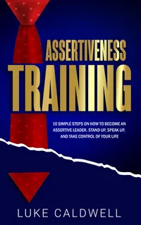 Assertiveness Training : 10 Simple Steps How to Become an Assertive Leader, Stand Up, Speak up, and Take Control of Your Life