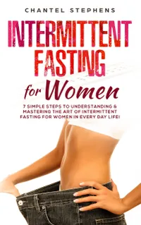 Intermittent Fasting for Women : 7 Simple Steps to Understanding & Mastering the Art of Intermittent Fasting for Women in Every Day Life!