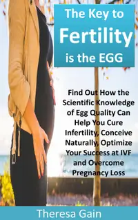 The Key to Fertility is the EGG : Find Out How the Scientific Knowledge of Egg Quality Can Help You Cure Infertility, Conceive Naturally, Optimize Your Success at IVF and Overcome Pregnancy Loss