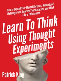 Learn To Think Using Thought Experiments : How to Expand Your Mental Horizons, Understand Metacognition, Improve Your Curiosity, and Think Like a Philosopher