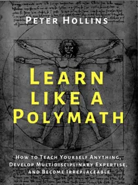 Learn Like a Polymath : How to Teach Yourself Anything, Develop Multidisciplinary Expertise, and Become Irreplaceable