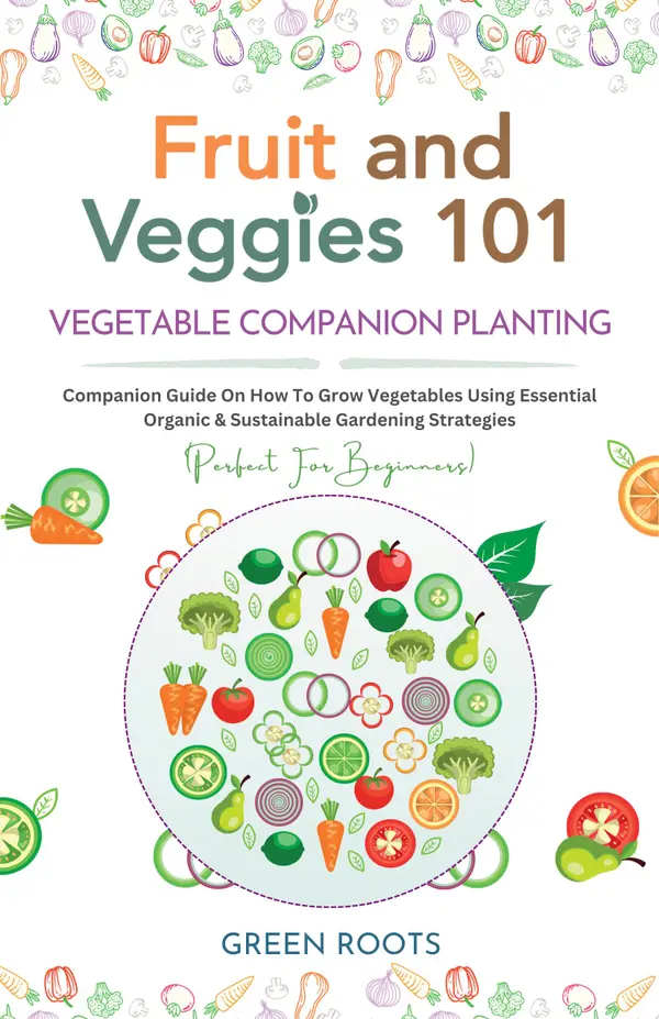 Fruit and Veggies 101 - Vegetable Companion Planting : Companion Guide On How To Grow Vegetables Using Essential, Organic & Sustainable Gardening Strategies (Perfect For Beginners)