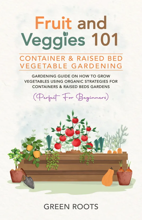 Fruit and Veggies 101 - Container & Raised Beds Vegetable Garden : Gardening Guide On How To Grow Vegetables Using Organic Strategies For Containers & Raised Beds Gardens
