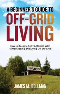 A Beginner's Guide to Off-Grid Living : How to Become Self-Sufficient With Homesteading and Living Off the Grid