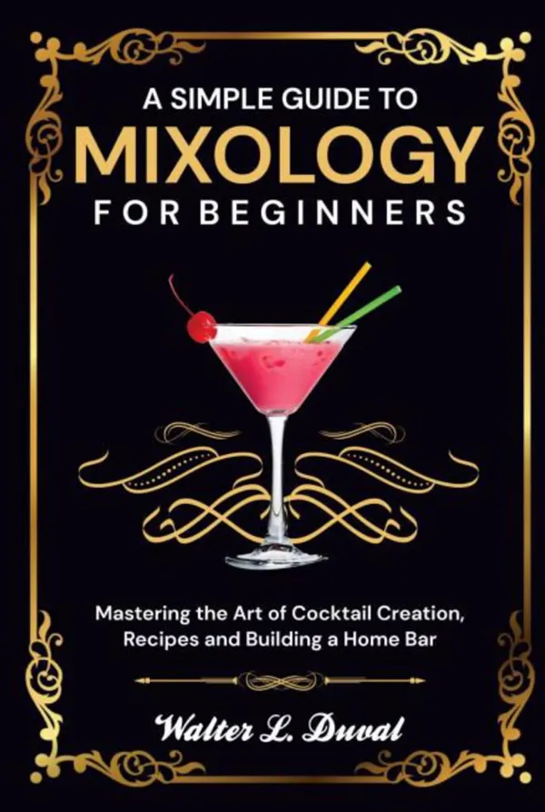 A Simple Guide to Mixology for Beginners : Mastering the Art of Cocktail Creation, Recipes and Building a Home Bar