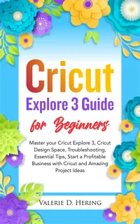 Cricut Explore 3 Guide for Beginners : Master your Cricut Explore 3, Cricut Design Space, Troubleshooting, Essential Tips, Start a Profitable Business with Cricut and Amazing Project Ideas