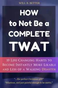 How to Not Be a Complete Twat : 10 Life-Changing Habits to Become Instantly More Likable and Less of a Walking Disaster.