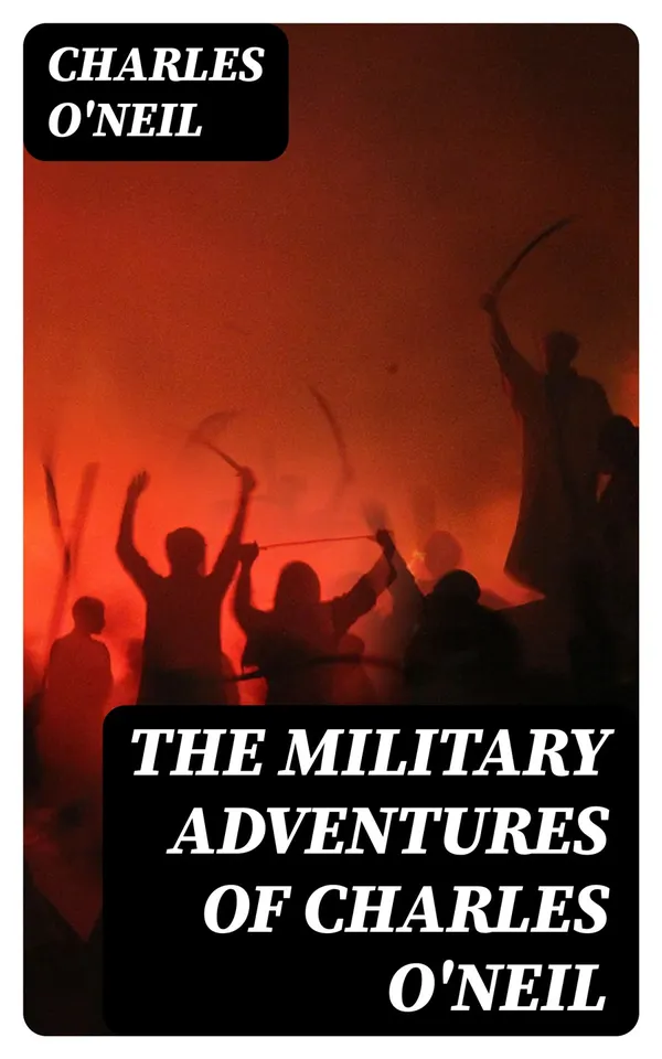 The Military Adventures of Charles O'Neil : Who was a Soldier in the Army of Lord Wellington during the Memorable Peninsular War and the Continental Campaigns from 1811 to 1815