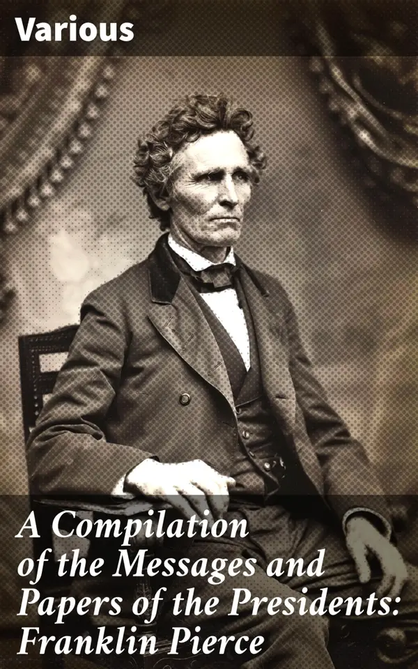 A Compilation of the Messages and Papers of the Presidents: Franklin Pierce : Exploring Mid-19th Century Presidential Policies and Politics