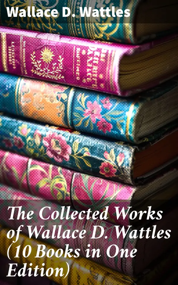 The Collected Works of Wallace D. Wattles (10 Books in One Edition) : Timeless Wisdom for Success and Happiness