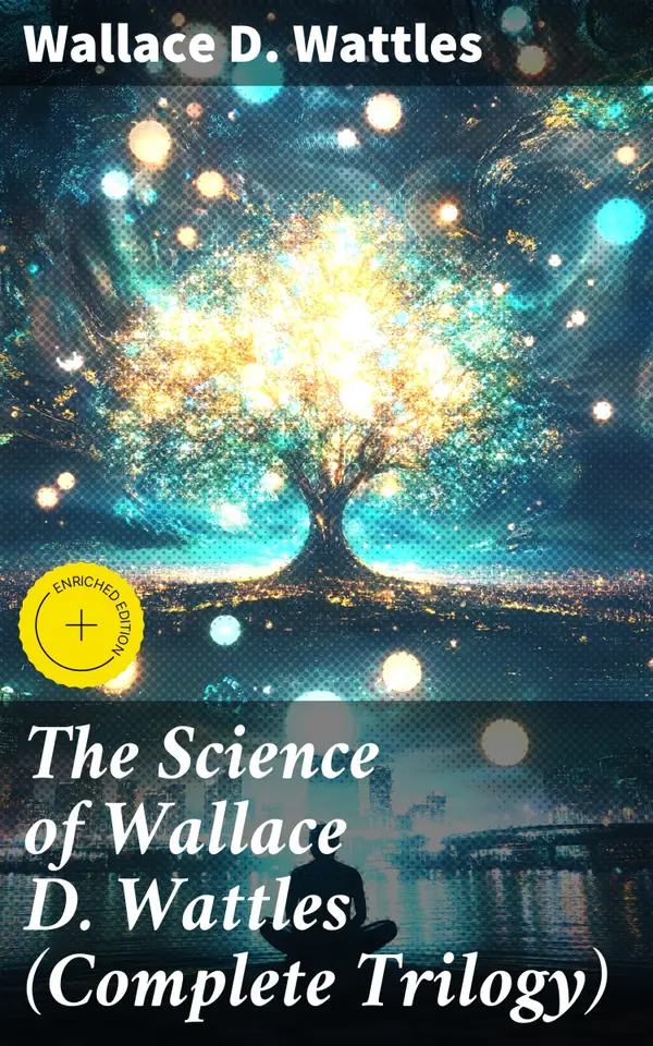 The Science of Wallace D. Wattles (Complete Trilogy) : Enriched edition. The Science of Being Well, The Science of Getting Rich & The Science of Being Great