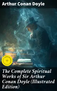 The Complete Spiritual Works of Sir Arthur Conan Doyle (Illustrated Edition) : Enriched edition. The History of Spiritualism, The New Revelation, The Vital Message, The Edge of the Unknown…