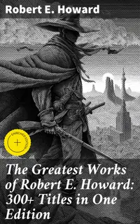 The Greatest Works of Robert E. Howard: 300+ Titles in One Edition : Enriched edition. Sword & Sorcery Fiction, Westerns, Horror & Detective Stories, Historical Books