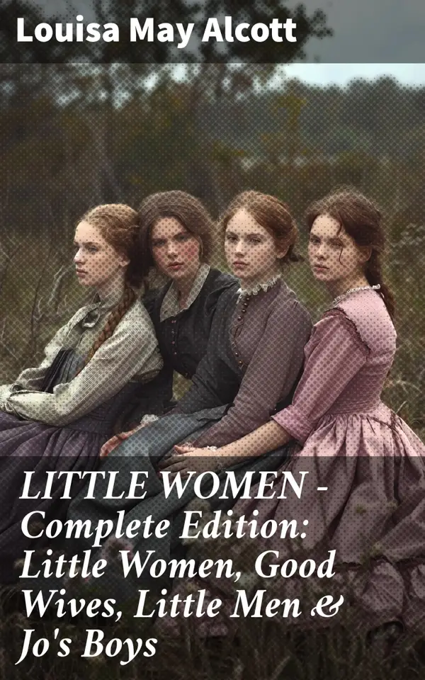 LITTLE WOMEN - Complete Edition: Little Women, Good Wives, Little Men & Jo's Boys : A Timeless Tale of Family, Friendship, & Growth