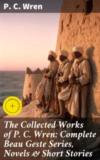 The Collected Works of P. C. Wren: Complete Beau Geste Series, Novels & Short Stories : Enriched edition. Complete Beau Geste Series, Novels & Short Stories