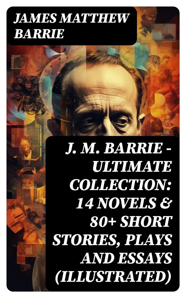J. M. BARRIE - Ultimate Collection: 14 Novels & 80+ Short Stories, Plays and Essays (Illustrated) : Including 4 Books of Memoirs, Complete Peter Pan Series, Thrums Trilogy and more