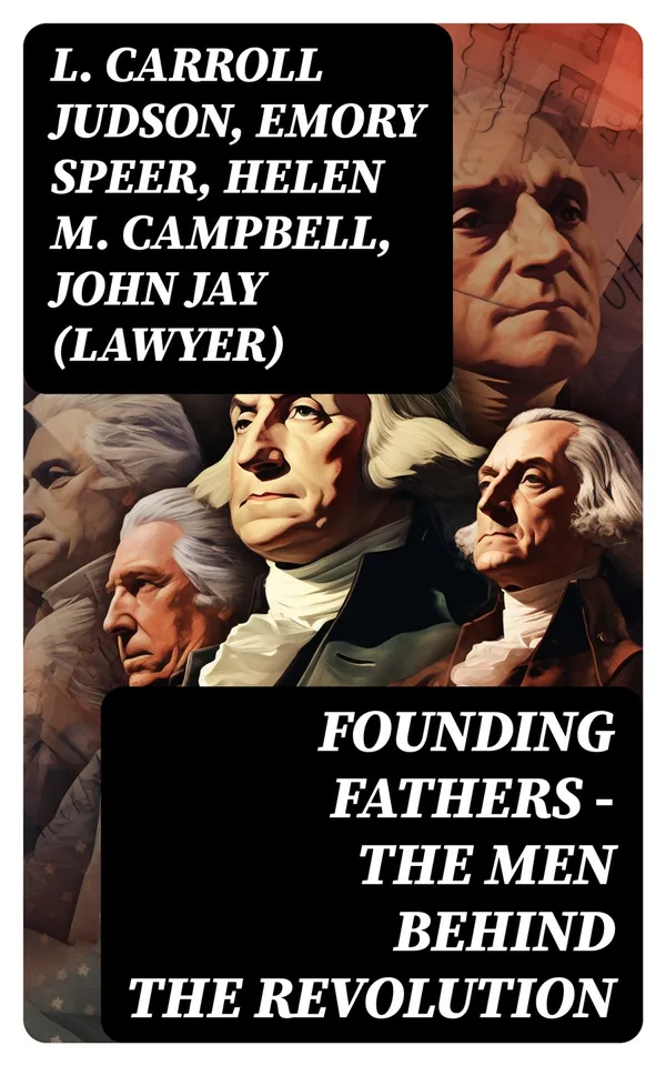 FOUNDING FATHERS – The Men Behind the Revolution : Complete Biographies, Articles, Historical & Political Documents