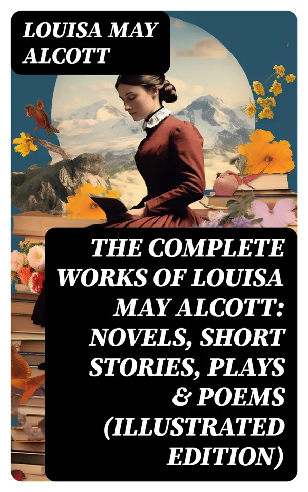 The Complete Works of Louisa May Alcott: Novels, Short Stories, Plays & Poems (Illustrated Edition) : Little Women, A Modern Mephistopheles, Eight Cousins, Rose in Bloom