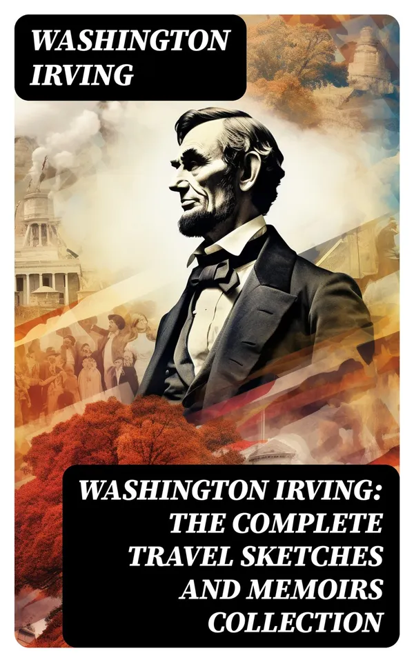 Washington Irving: The Complete Travel Sketches and Memoirs Collection : Autobiographical Writings, Travel Reports, Essays and Notes