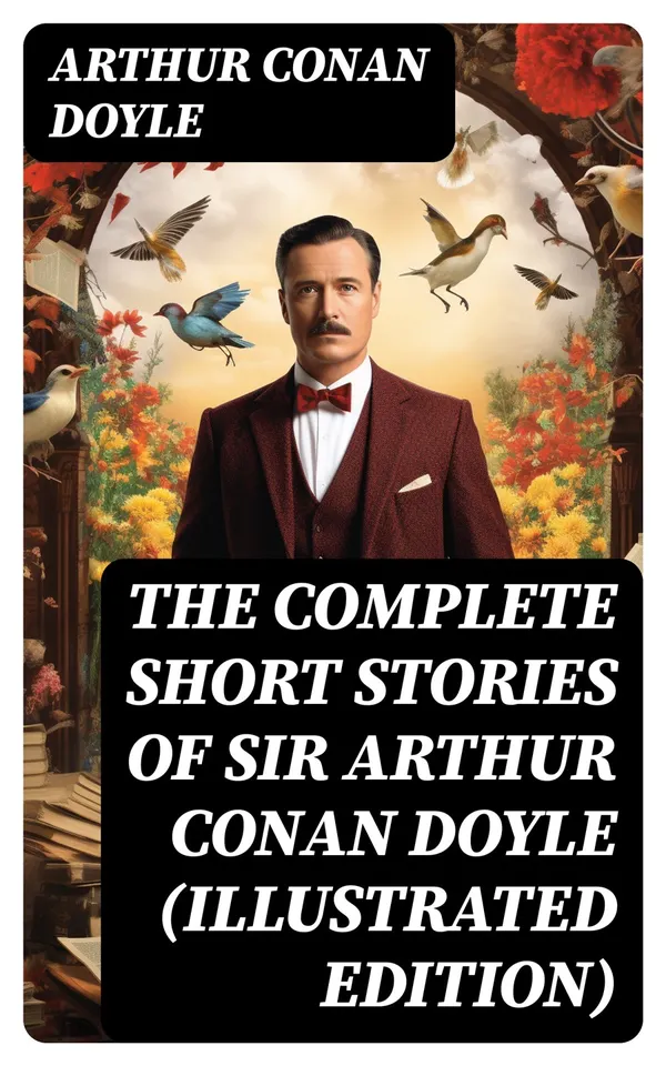 The Complete Short Stories of Sir Arthur Conan Doyle (Illustrated Edition) : The Complete Sherlock Holmes Stories, The Brigadier Gerard Stories, Professor Challenger…